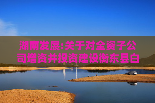 湖南发展:关于对全资子公司增资并投资建设衡东县白莲镇茶光互补光伏发电项目的公告