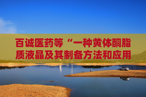 百诚医药等“一种黄体酮脂质液晶及其制备方法和应用”专利获授权