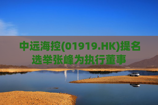 中远海控(01919.HK)提名选举张峰为执行董事  第1张