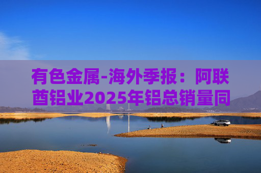 有色金属-海外季报：阿联酋铝业2025年铝总销量同比增加2%至283万吨 净利润同比增长16%至49.3亿迪拉姆