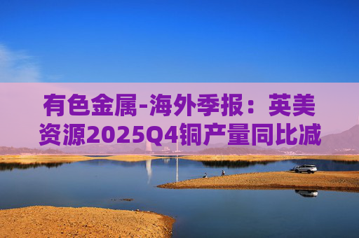 有色金属-海外季报:英美资源2025Q4铜产量同比减少14%至17万吨 2026年铜产量指引由76-82 万吨修订为70-76万吨 第1张 有色金属-海外季报:英美资源2025Q4铜产量同比减少14%至17万吨 2026年铜产量指引由76-82 万吨修订为70-76万吨 第1张