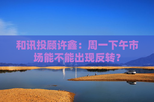 和讯投顾许鑫：周一下午市场能不能出现反转？