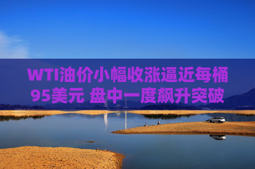 WTI油价小幅收涨逼近每桶95美元 盘中一度飙升突破119美元