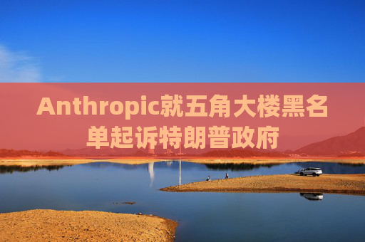 Anthropic就五角大楼黑名单起诉特朗普政府