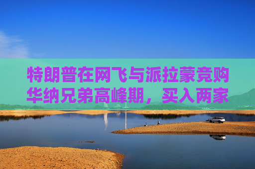 特朗普在网飞与派拉蒙竞购华纳兄弟高峰期，买入两家公司债券