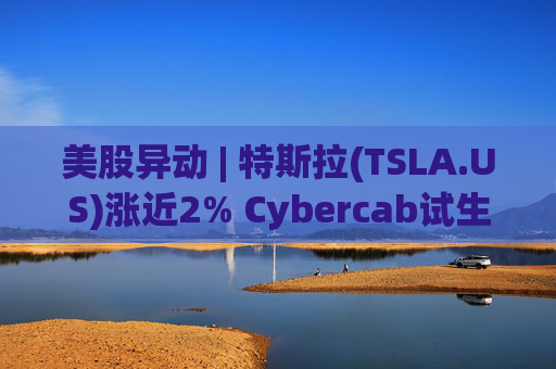 美股异动 | 特斯拉(TSLA.US)涨近2% Cybercab试生产提速 4月启动量产