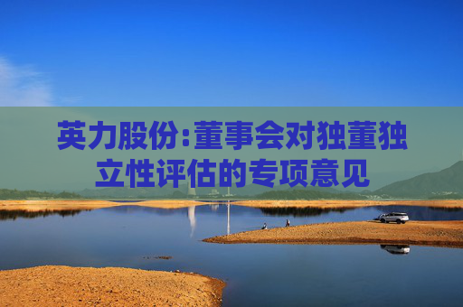 英力股份:董事会对独董独立性评估的专项意见