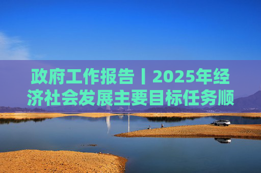政府工作报告丨2025年经济社会发展主要目标任务顺利完成