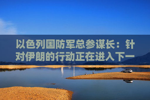 以色列国防军总参谋长：针对伊朗的行动正在进入下一阶段