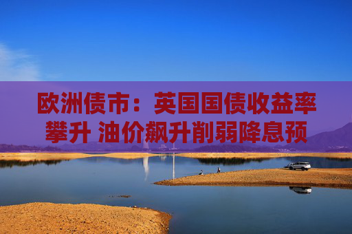 欧洲债市：英国国债收益率攀升 油价飙升削弱降息预期