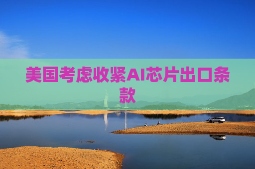 美国考虑收紧AI芯片出口条款