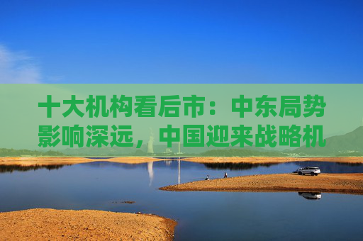 十大机构看后市：中东局势影响深远，中国迎来战略机遇，A股沿着自身路径前进