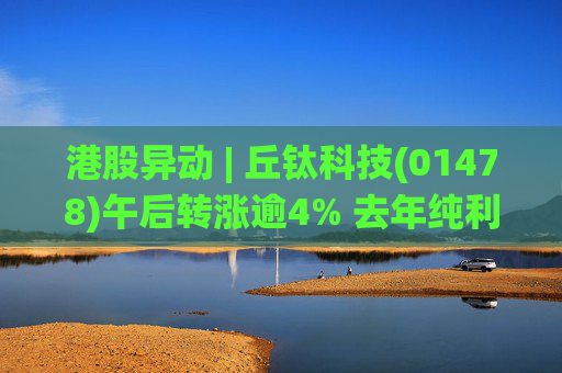 港股异动 | 丘钛科技(01478)午后转涨逾4% 去年纯利同比增4.35倍 末期息大增至40港仙  第1张