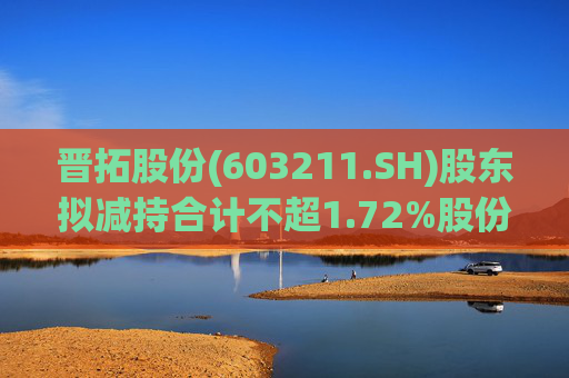 晋拓股份(603211.SH)股东拟减持合计不超1.72%股份
