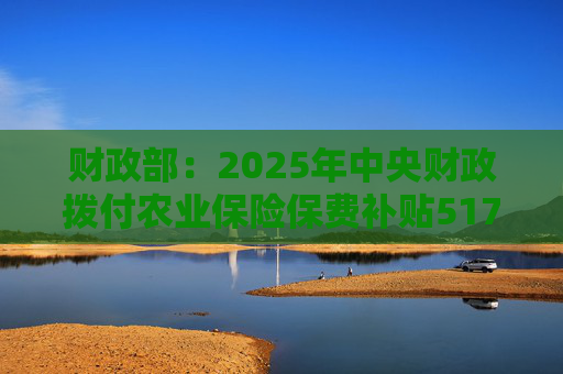 财政部：2025年中央财政拨付农业保险保费补贴517亿元，支持农业保险保费超1550亿元