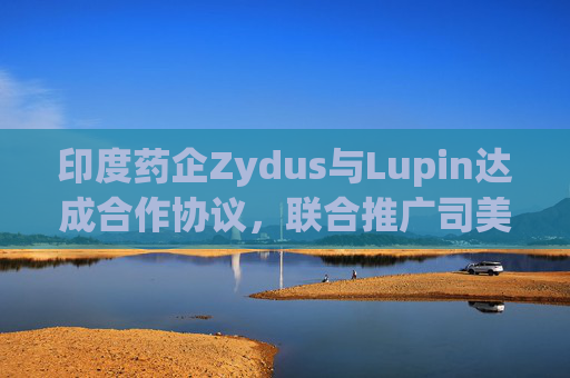 印度药企Zydus与Lupin达成合作协议，联合推广司美格鲁肽注射液  第1张