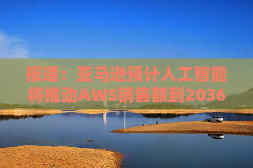 报道：亚马逊预计人工智能将推动AWS销售额到2036年达到6000亿美元