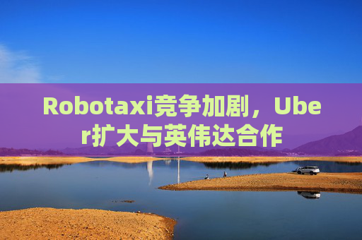 Robotaxi竞争加剧，Uber扩大与英伟达合作