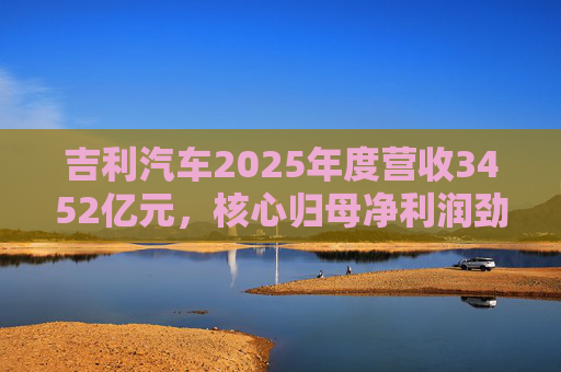 吉利汽车2025年度营收3452亿元，核心归母净利润劲增36%