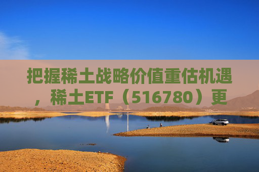把握稀土战略价值重估机遇，稀土ETF（516780）更名为“稀土ETF华泰柏瑞”