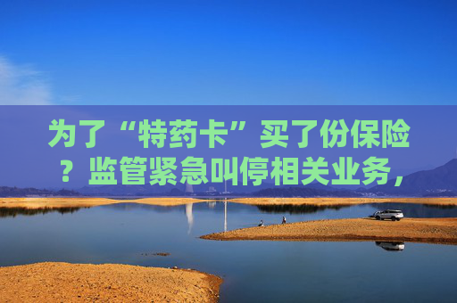 为了“特药卡”买了份保险？监管紧急叫停相关业务，业内称卡片权益使用概率极低，不足百万分之一