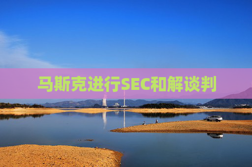 马斯克进行SEC和解谈判  第1张