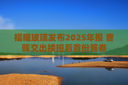 福耀玻璃发布2025年报 曹晖交出接班后首份答卷