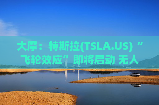 大摩：特斯拉(TSLA.US)“飞轮效应”即将启动 无人驾驶出租车将是下一个核心增长极