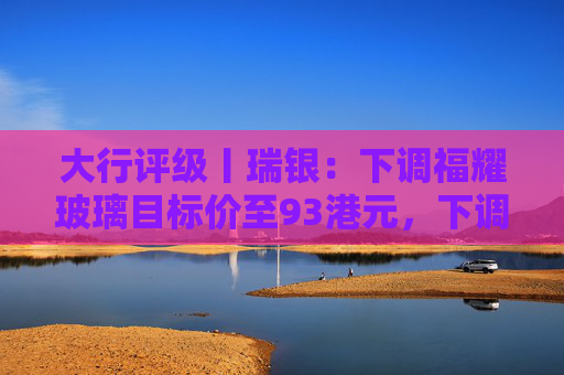 大行评级丨瑞银：下调福耀玻璃目标价至93港元，下调2026至28年盈利预测