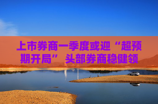 上市券商一季度或迎“超预期开局” 头部券商稳健领航、中小券商“弹性十足”  第1张