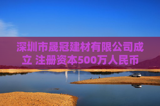 深圳市晟冠建材有限公司成立 注册资本500万人民币