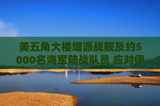 美五角大楼增派战舰及约5000名海军陆战队员 应对伊朗霍尔木兹海峡攻击