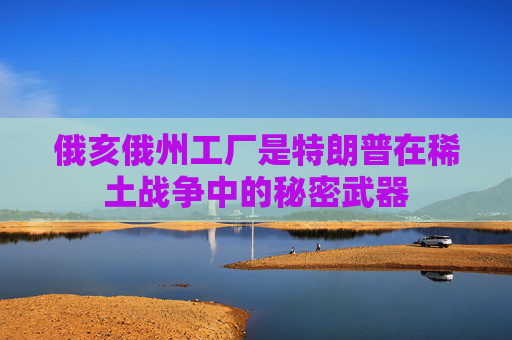 俄亥俄州工厂是特朗普在稀土战争中的秘密武器