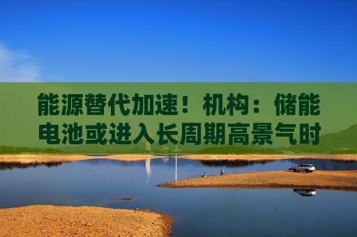 能源替代加速！机构：储能电池或进入长周期高景气时代