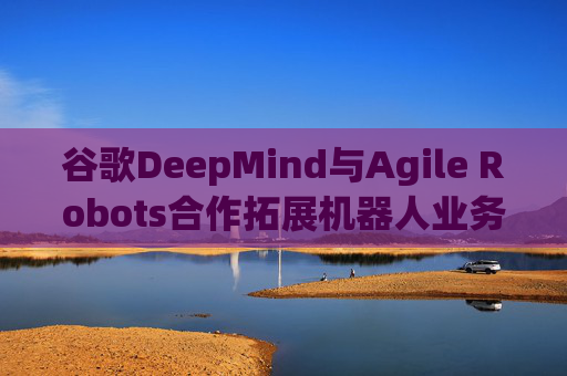 谷歌DeepMind与Agile Robots合作拓展机器人业务