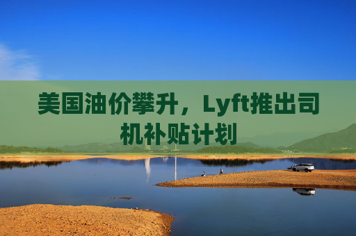 美国油价攀升，Lyft推出司机补贴计划