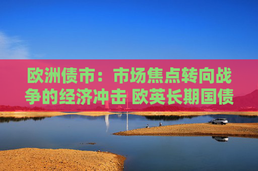 欧洲债市：市场焦点转向战争的经济冲击 欧英长期国债收益率大幅走低