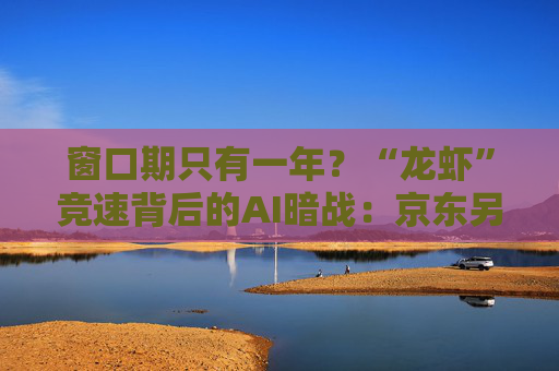 窗口期只有一年？“龙虾”竞速背后的AI暗战：京东另辟“产业端”解法，能后来居上吗？