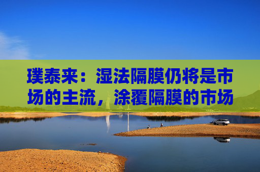 璞泰来：湿法隔膜仍将是市场的主流，涂覆隔膜的市场需求也将不断上升