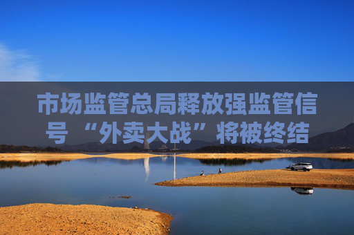 市场监管总局释放强监管信号 “外卖大战”将被终结
