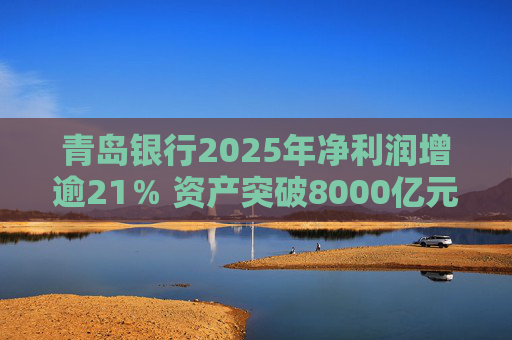 青岛银行2025年净利润增逾21％ 资产突破8000亿元背后资本承压