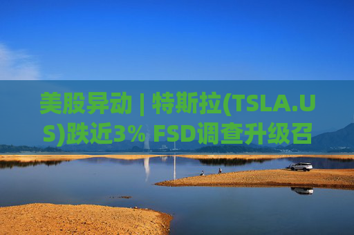美股异动 | 特斯拉(TSLA.US)跌近3% FSD调查升级召回风险上升