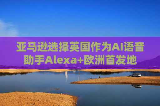 亚马逊选择英国作为AI语音助手Alexa+欧洲首发地