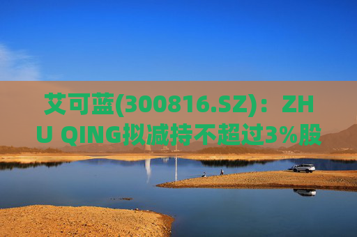 艾可蓝(300816.SZ)：ZHU QING拟减持不超过3%股份  第1张