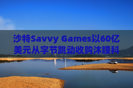 沙特Savvy Games以60亿美元从字节跳动收购沐瞳科技