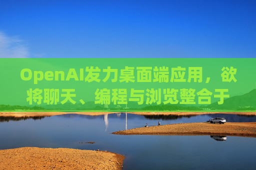 OpenAI发力桌面端应用，欲将聊天、编程与浏览整合于单一界面