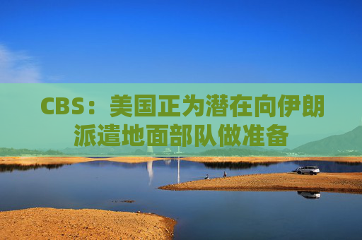 CBS：美国正为潜在向伊朗派遣地面部队做准备