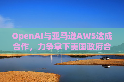 OpenAI与亚马逊AWS达成合作，力争拿下美国政府合同