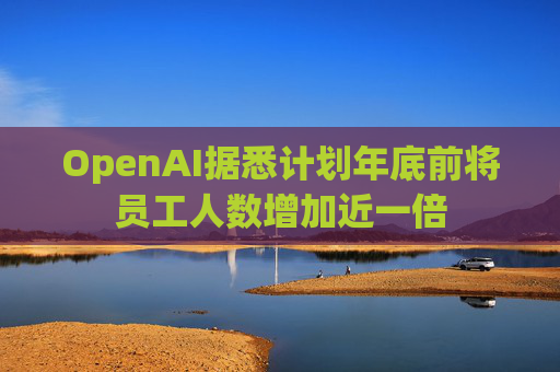OpenAI据悉计划年底前将员工人数增加近一倍