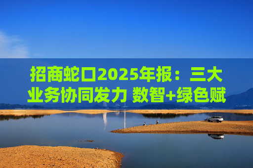 招商蛇口2025年报：三大业务协同发力 数智+绿色赋能长远发展